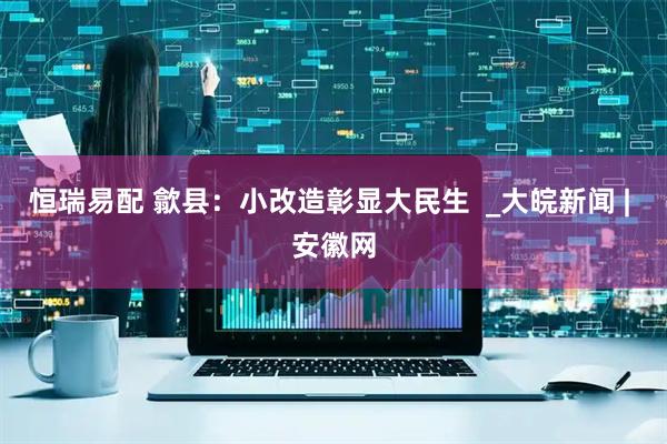 恒瑞易配 歙县：小改造彰显大民生  _大皖新闻 | 安徽网