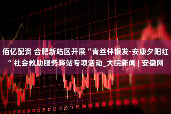 佰亿配资 合肥新站区开展“青丝伴银发·安康夕阳红”社会救助服务驿站专项活动_大皖新闻 | 安徽网