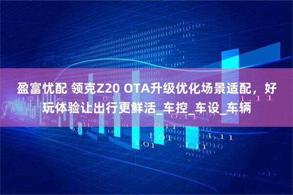 盈富忧配 领克Z20 OTA升级优化场景适配，好玩体验让出行更鲜活_车控_车设_车辆