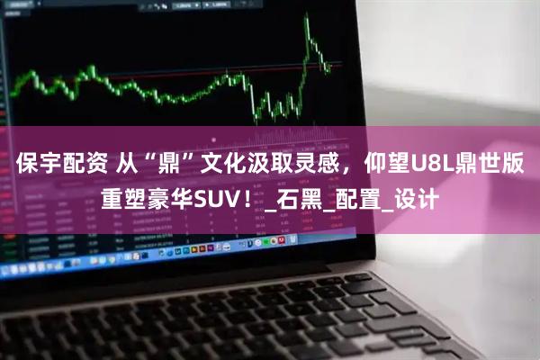 保宇配资 从“鼎”文化汲取灵感，仰望U8L鼎世版重塑豪华SUV！_石黑_配置_设计