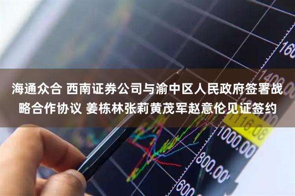 海通众合 西南证券公司与渝中区人民政府签署战略合作协议 姜栋林张莉黄茂军赵意伦见证签约
