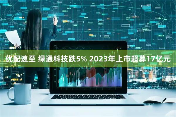 优配速至 绿通科技跌5% 2023年上市超募17亿元