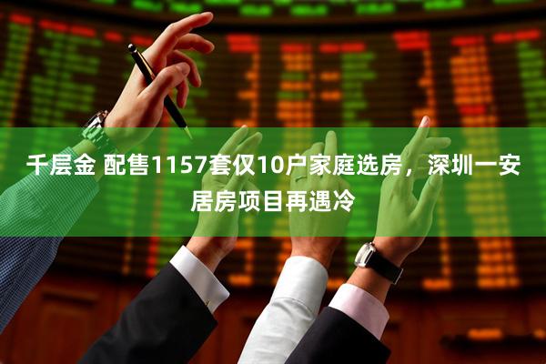 千层金 配售1157套仅10户家庭选房，深圳一安居房项目再遇冷