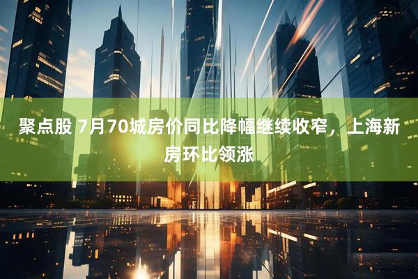 聚点股 7月70城房价同比降幅继续收窄，上海新房环比领涨