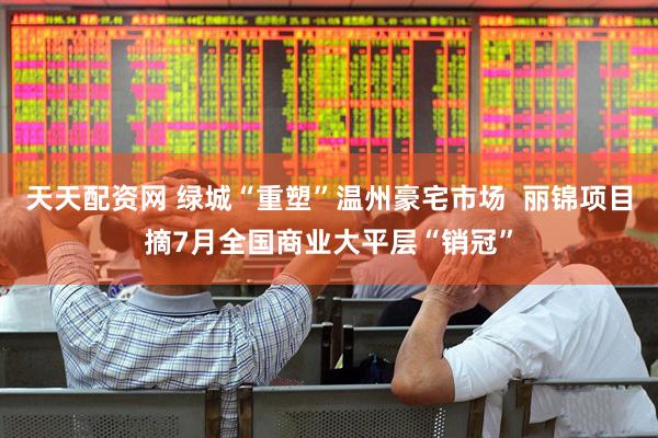 天天配资网 绿城“重塑”温州豪宅市场  丽锦项目摘7月全国商业大平层“销冠”