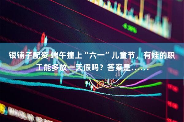 银铺子配资 端午撞上“六一”儿童节，有娃的职工能多放一天假吗？答案是……