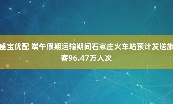 盛宝优配 端午假期运输期间石家庄火车站预计发送旅客96.47万人次