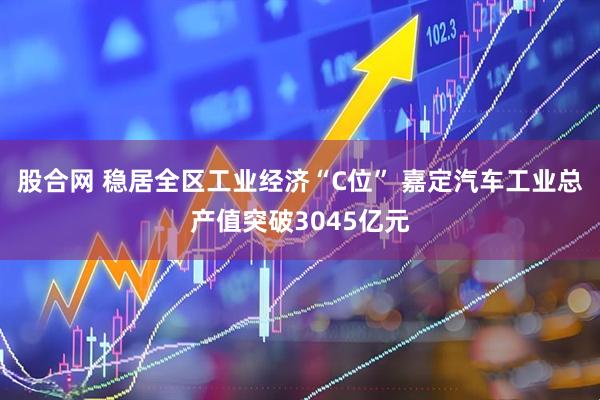 股合网 稳居全区工业经济“C位” 嘉定汽车工业总产值突破3045亿元