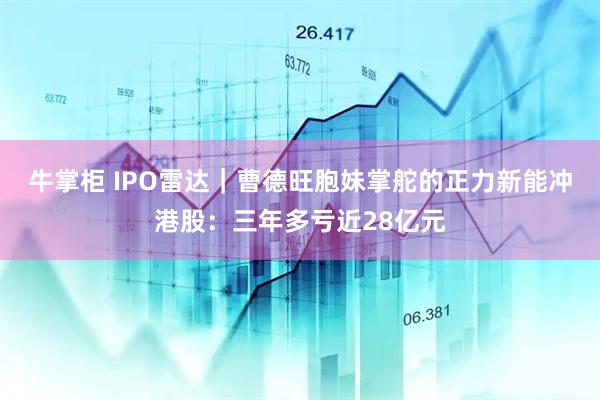 牛掌柜 IPO雷达｜曹德旺胞妹掌舵的正力新能冲港股：三年多亏近28亿元