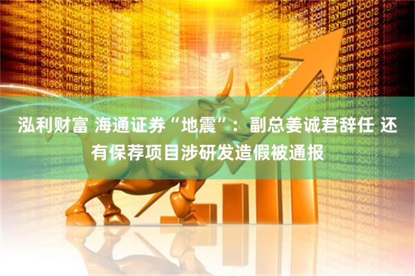 泓利财富 海通证券“地震”：副总姜诚君辞任 还有保荐项目涉研发造假被通报
