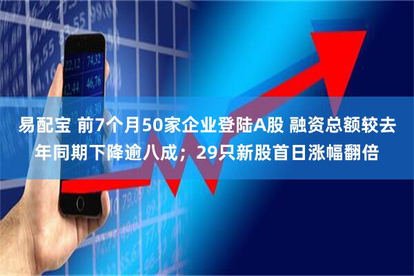 易配宝 前7个月50家企业登陆A股 融资总额较去年同期下降逾八成；29只新股首日涨幅翻倍