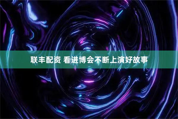 联丰配资 看进博会不断上演好故事