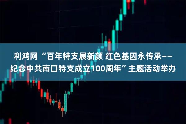 利鸿网 “百年特支展新颜 红色基因永传承——纪念中共南口特支成立100周年”主题活动举办