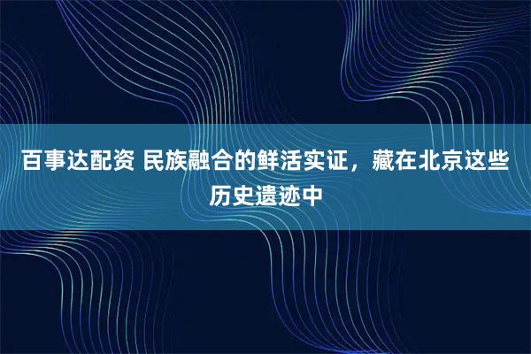 百事达配资 民族融合的鲜活实证，藏在北京这些历史遗迹中