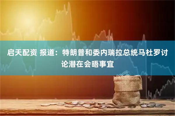 启天配资 报道：特朗普和委内瑞拉总统马杜罗讨论潜在会晤事宜