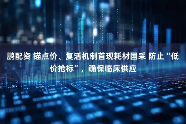 鹏配资 锚点价、复活机制首现耗材国采 防止“低价抢标”，确保临床供应