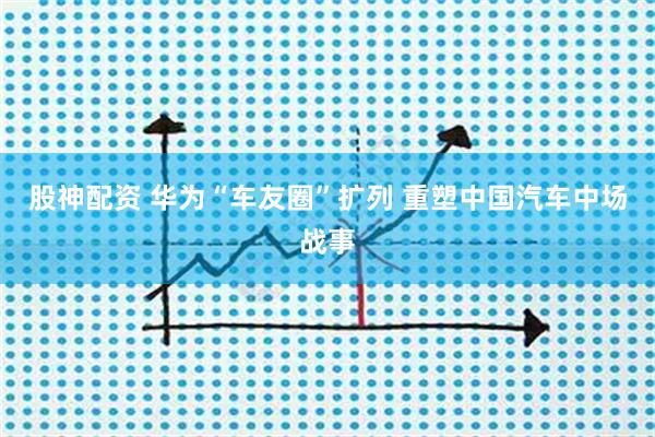 股神配资 华为“车友圈”扩列 重塑中国汽车中场战事