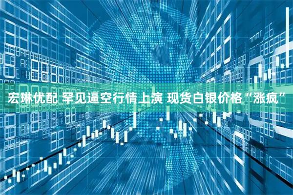 宏琳优配 罕见逼空行情上演 现货白银价格“涨疯”