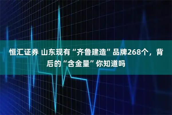 恒汇证券 山东现有“齐鲁建造”品牌268个，背后的“含金量”你知道吗