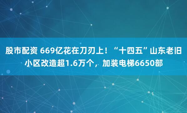 股市配资 669亿花在刀刃上！“十四五”山东老旧小区改造超1.6万个，加装电梯6650部
