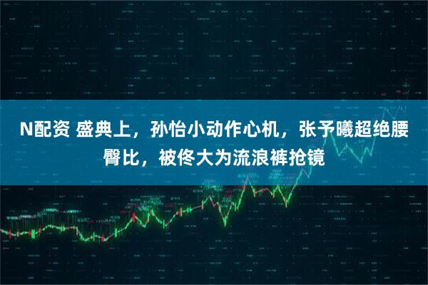 N配资 盛典上,孙怡小动作心机,张予曦超绝腰臀比,被佟大为流浪裤抢镜