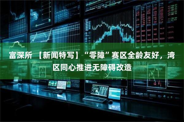 富深所 【新闻特写】“零障”赛区全龄友好，湾区同心推进无障碍改造