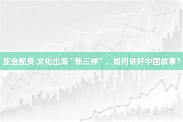 亚金配资 文化出海“新三样”，如何讲好中国故事？