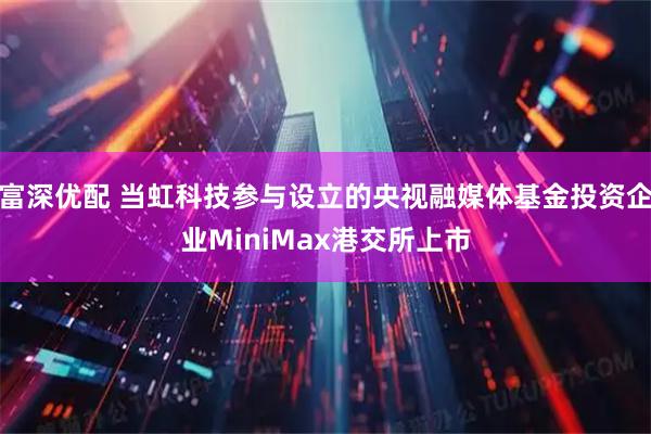 富深优配 当虹科技参与设立的央视融媒体基金投资企业MiniMax港交所上市