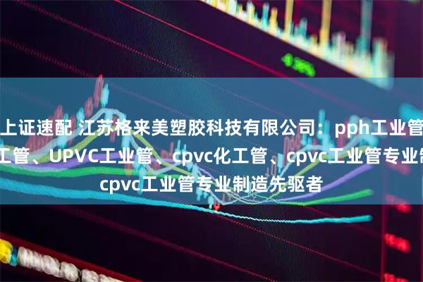 上证速配 江苏格来美塑胶科技有限公司：pph工业管、upvc化工管、UPVC工业管、cpvc化工管、cpvc工业管专业制造先驱者